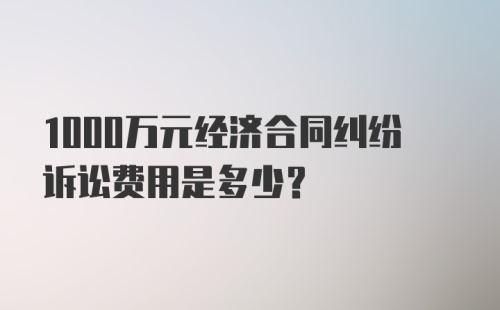 1000万元经济合同纠纷诉讼费用是多少?