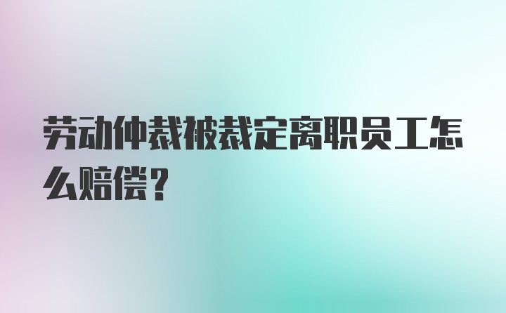 劳动仲裁被裁定离职员工怎么赔偿?