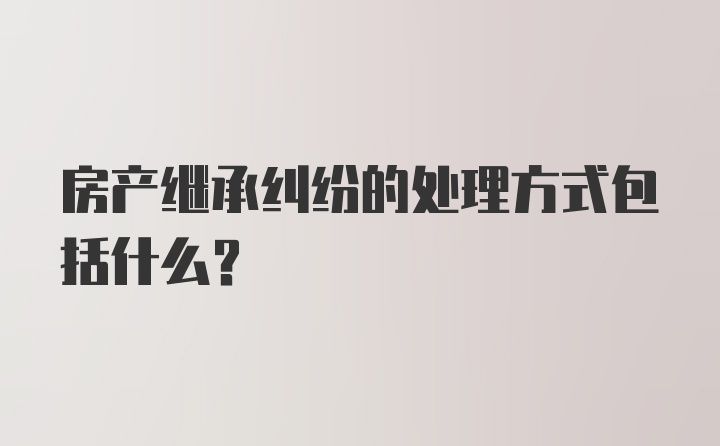 房产继承纠纷的处理方式包括什么？