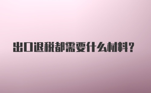 出口退税都需要什么材料？