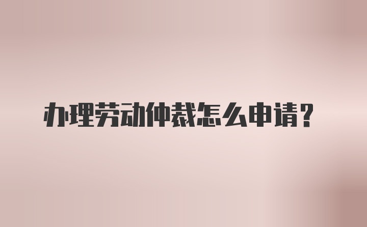 办理劳动仲裁怎么申请？