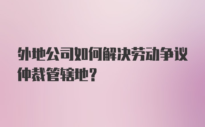 外地公司如何解决劳动争议仲裁管辖地?