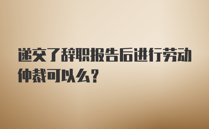 递交了辞职报告后进行劳动仲裁可以么？