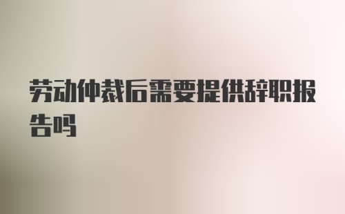 劳动仲裁后需要提供辞职报告吗