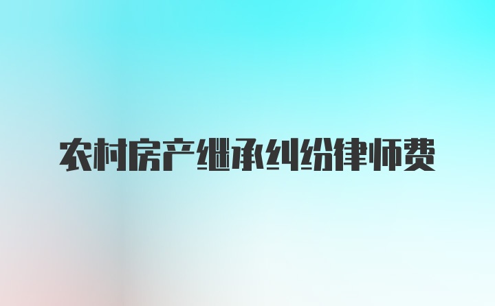 农村房产继承纠纷律师费