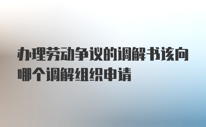 办理劳动争议的调解书该向哪个调解组织申请