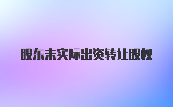 股东未实际出资转让股权