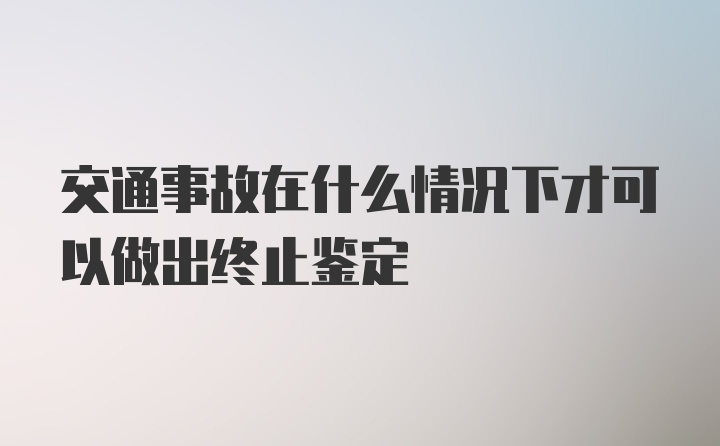 交通事故在什么情况下才可以做出终止鉴定