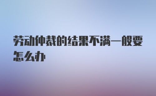 劳动仲裁的结果不满一般要怎么办