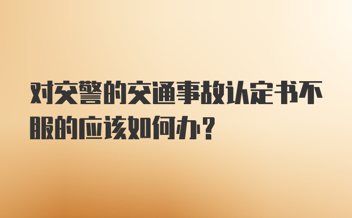 对交警的交通事故认定书不服的应该如何办？