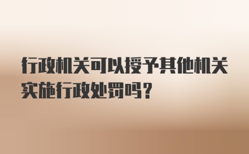 行政机关可以授予其他机关实施行政处罚吗？