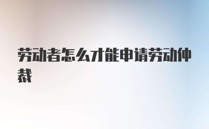 劳动者怎么才能申请劳动仲裁