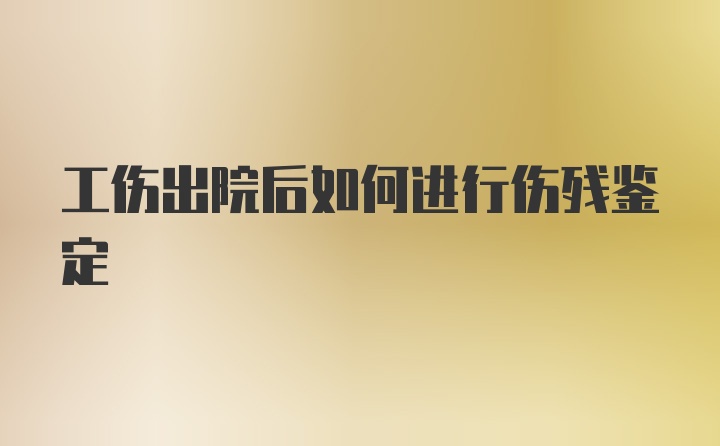 工伤出院后如何进行伤残鉴定