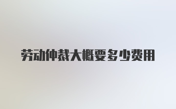 劳动仲裁大概要多少费用