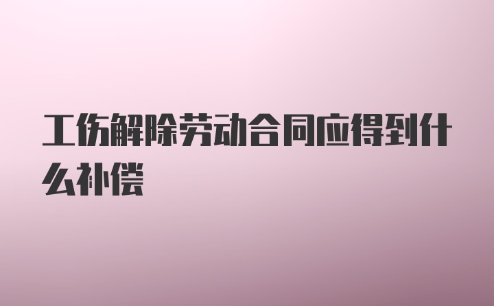 工伤解除劳动合同应得到什么补偿