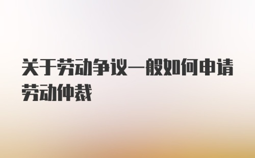 关于劳动争议一般如何申请劳动仲裁