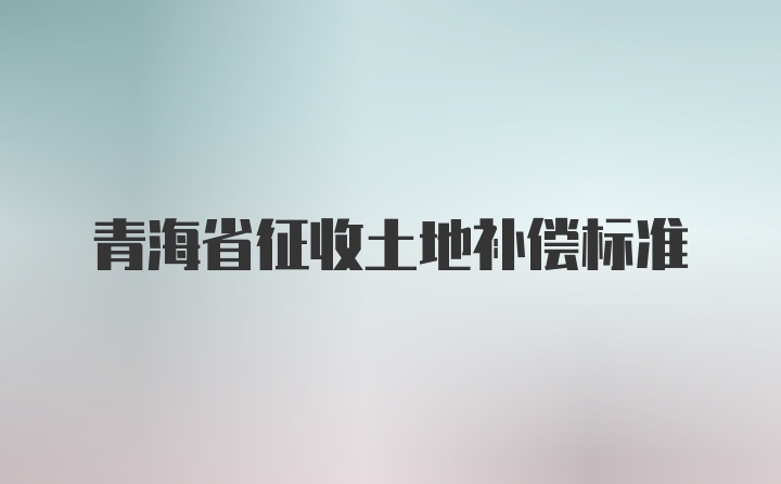 青海省征收土地补偿标准