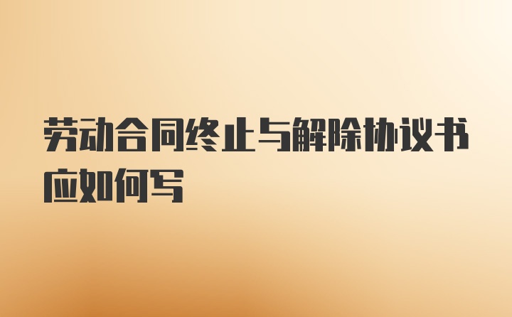 劳动合同终止与解除协议书应如何写