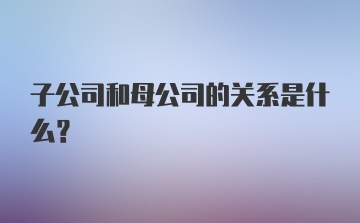 子公司和母公司的关系是什么？