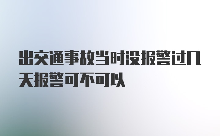 出交通事故当时没报警过几天报警可不可以