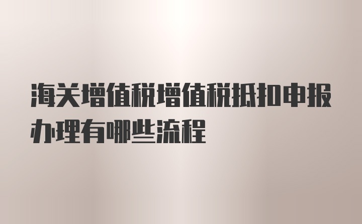 海关增值税增值税抵扣申报办理有哪些流程