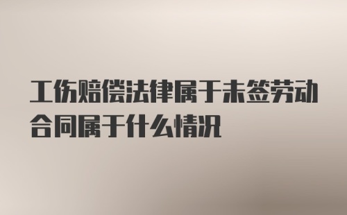 工伤赔偿法律属于未签劳动合同属于什么情况