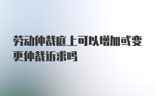 劳动仲裁庭上可以增加或变更仲裁诉求吗