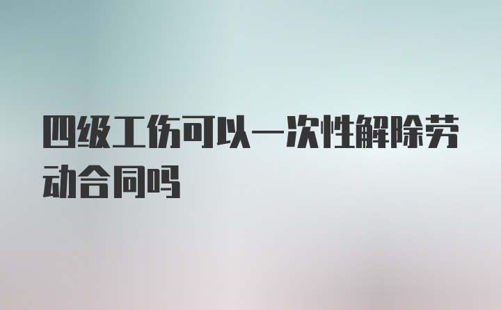 四级工伤可以一次性解除劳动合同吗