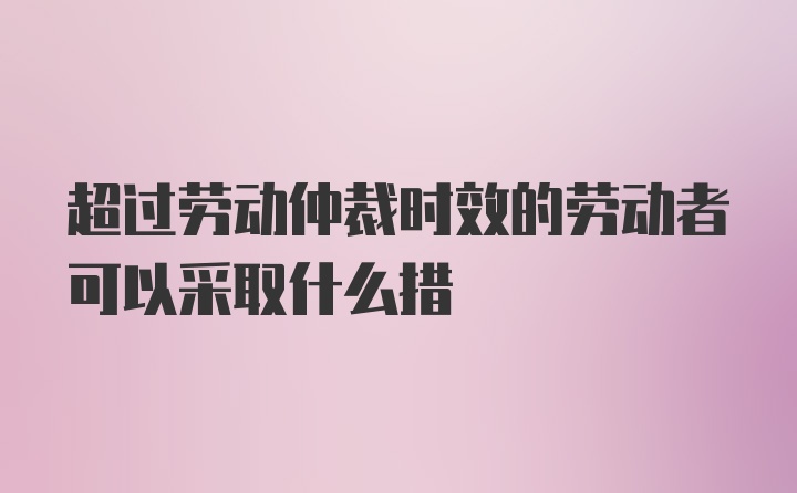 超过劳动仲裁时效的劳动者可以采取什么措