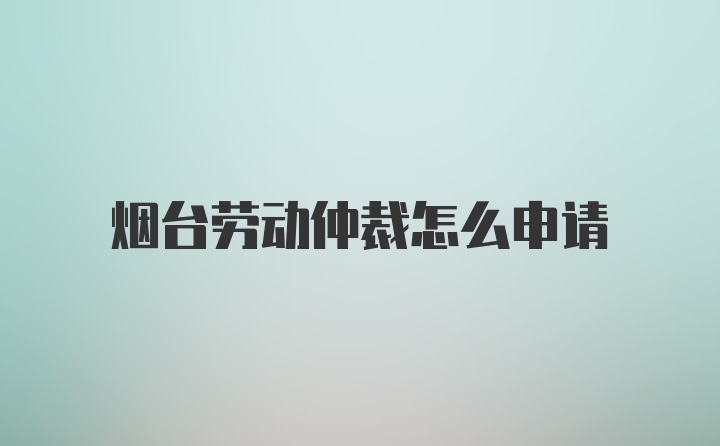 烟台劳动仲裁怎么申请