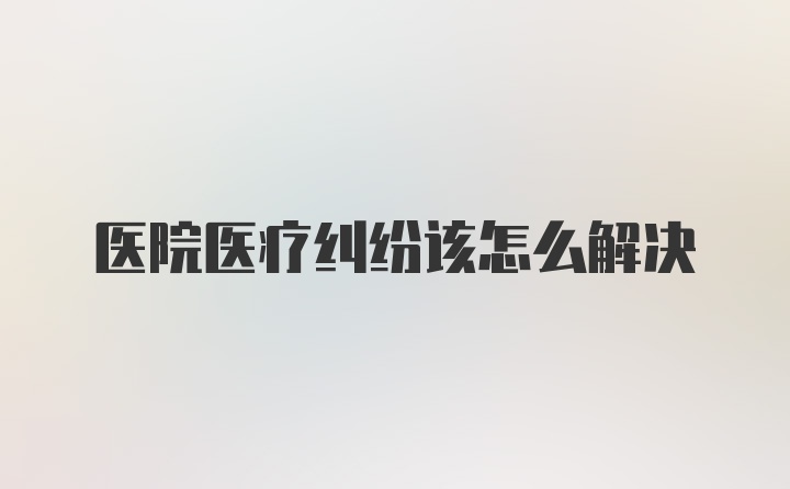 医院医疗纠纷该怎么解决