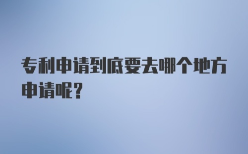 专利申请到底要去哪个地方申请呢？