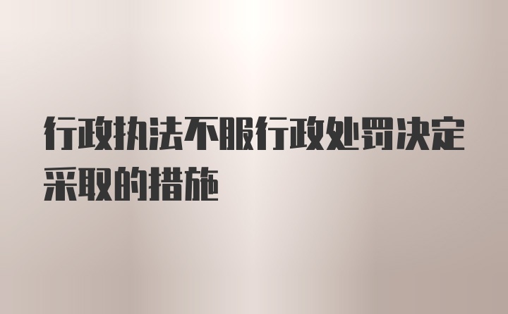 行政执法不服行政处罚决定采取的措施