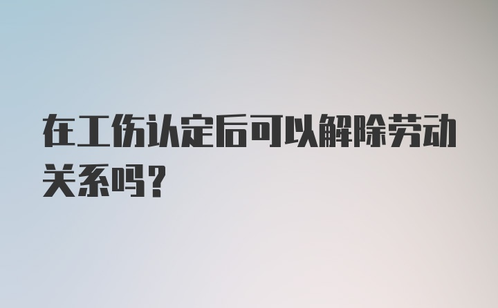 在工伤认定后可以解除劳动关系吗？