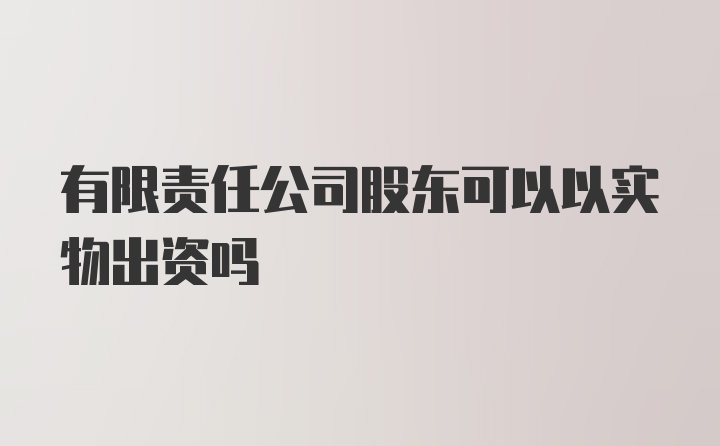 有限责任公司股东可以以实物出资吗