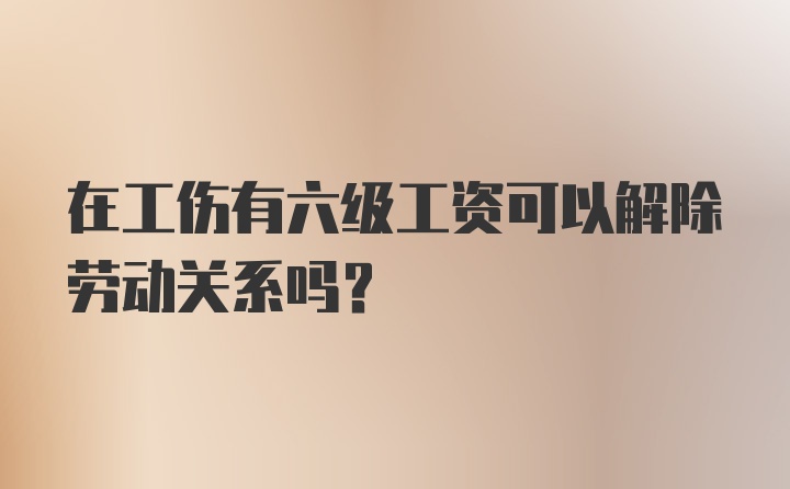 在工伤有六级工资可以解除劳动关系吗？