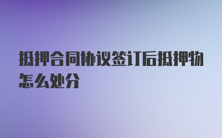 抵押合同协议签订后抵押物怎么处分