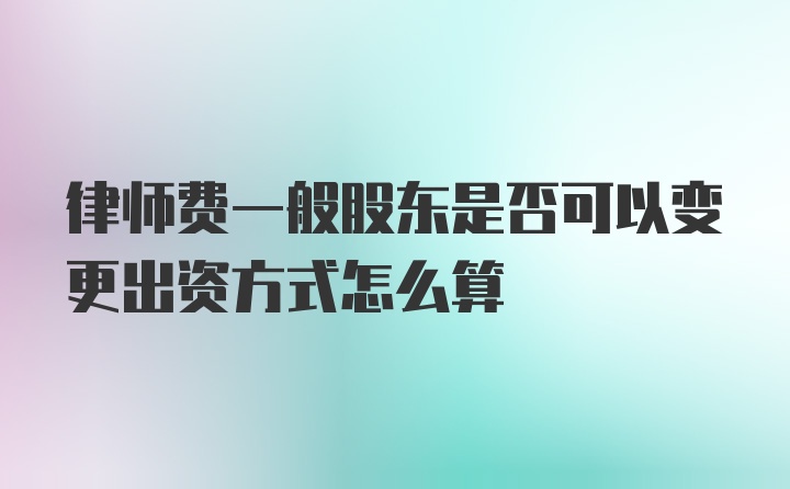 律师费一般股东是否可以变更出资方式怎么算