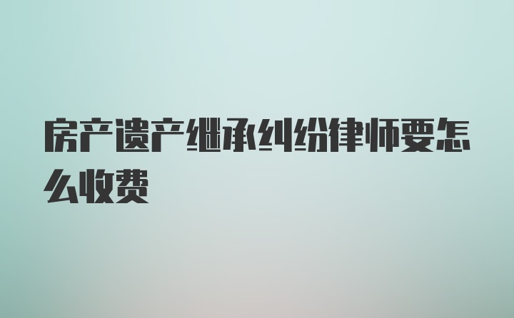 房产遗产继承纠纷律师要怎么收费