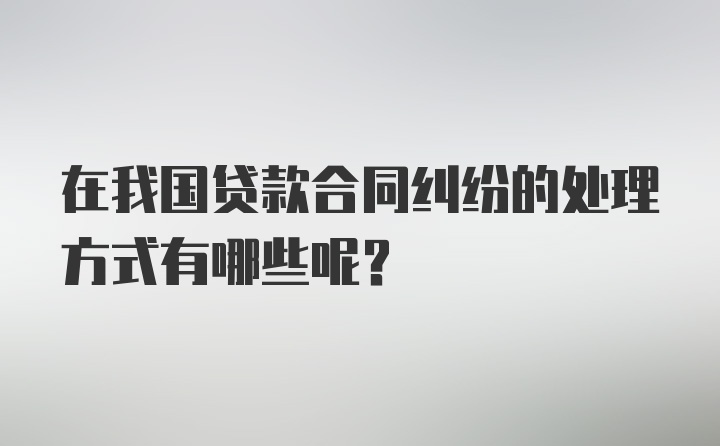 在我国贷款合同纠纷的处理方式有哪些呢？