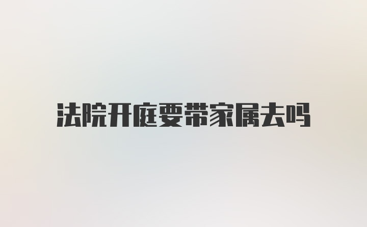 法院开庭要带家属去吗