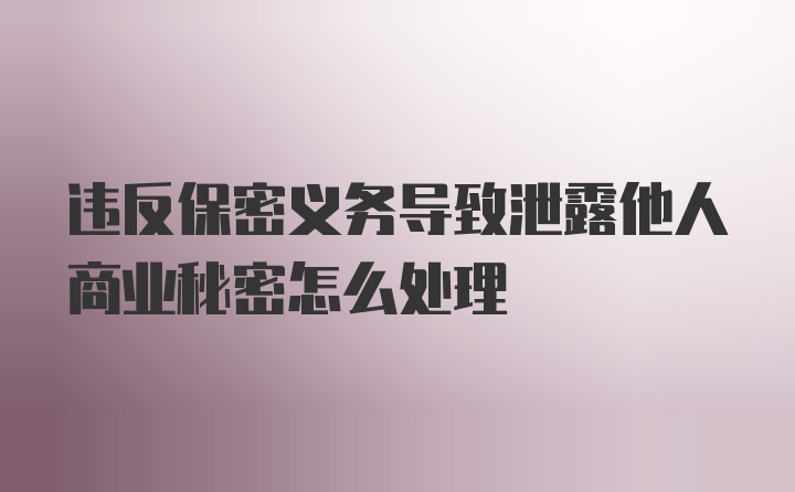 违反保密义务导致泄露他人商业秘密怎么处理