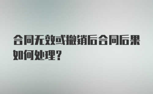 合同无效或撤销后合同后果如何处理？