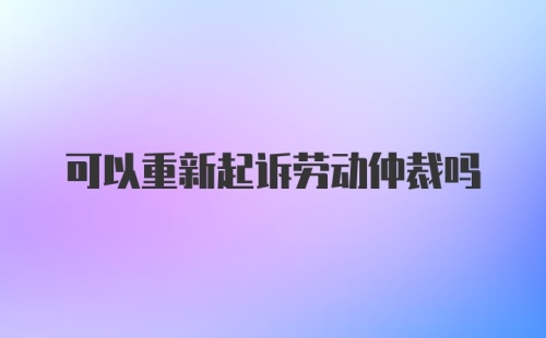 可以重新起诉劳动仲裁吗