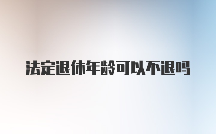 法定退休年龄可以不退吗