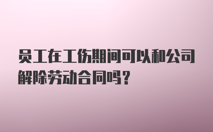 员工在工伤期间可以和公司解除劳动合同吗？