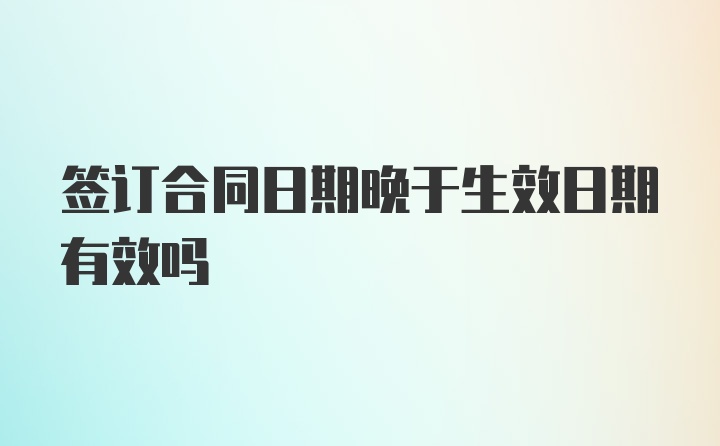 签订合同日期晚于生效日期有效吗