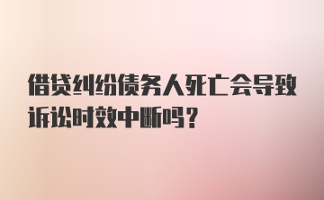 借贷纠纷债务人死亡会导致诉讼时效中断吗？