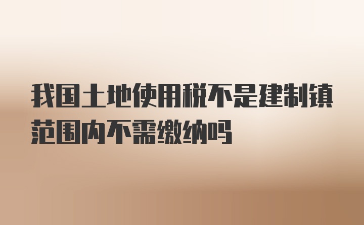 我国土地使用税不是建制镇范围内不需缴纳吗