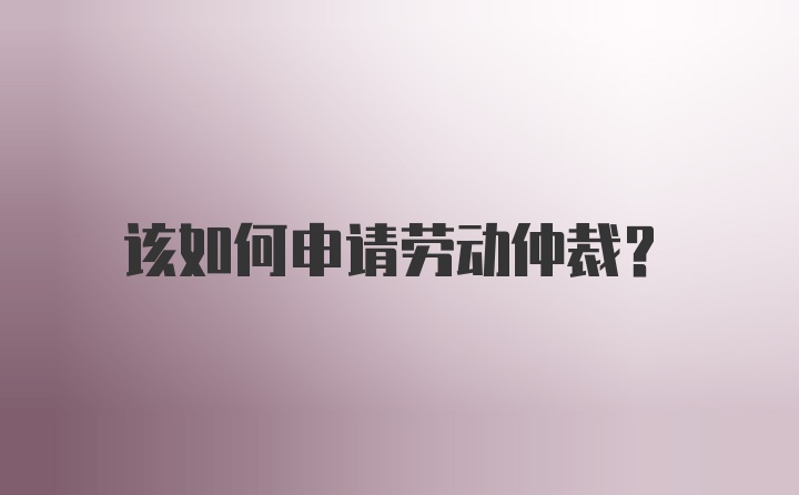 该如何申请劳动仲裁？